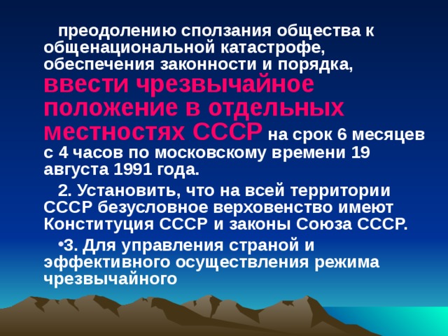 преодолению сползания общества к общенациональной катастрофе, обеспечения законности и порядка, ввести чрезвычайное положение в отдельных местностях СССР на срок 6 месяцев с 4 часов по московскому времени 19 августа 1991 года. 2. Установить, что на всей территории СССР безусловное верховенство имеют Конституция СССР и законы Союза СССР. 3. Для управления страной и эффективного осуществления режима чрезвычайного   