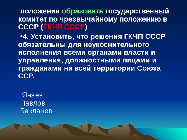 положения образовать государственный комитет по чрезвычайному положению в СССР ( ГКЧП СССР ) 4. Установить, что решения ГКЧП СССР обязательны для неукоснительного исполнения всеми органами власти и управления, должностными лицами и гражданами на всей территории Союза ССР.   Янаев  Павлов  Бакланов 