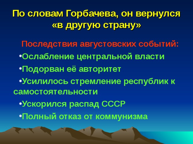 По словам Горбачева, он вернулся «в другую страну» Последствия августовских событий: Ослабление центральной власти Подорван её авторитет Усилилось стремление республик к самостоятельности Ускорился распад СССР Полный отказ от коммунизма 