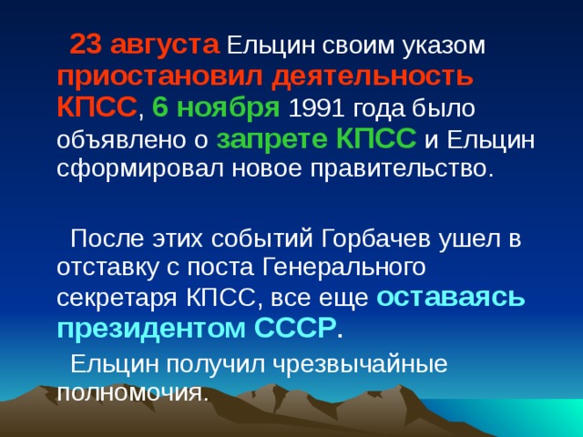 23 августа Ельцин своим указом приостановил деятельность КПСС , 6 ноября 1991 года было объявлено о запрете КПСС и Ельцин сформировал новое правительство. После этих событий Горбачев ушел в отставку с поста Генерального секретаря КПСС, все еще оставаясь президентом СССР . Ельцин получил чрезвычайные полномочия. 