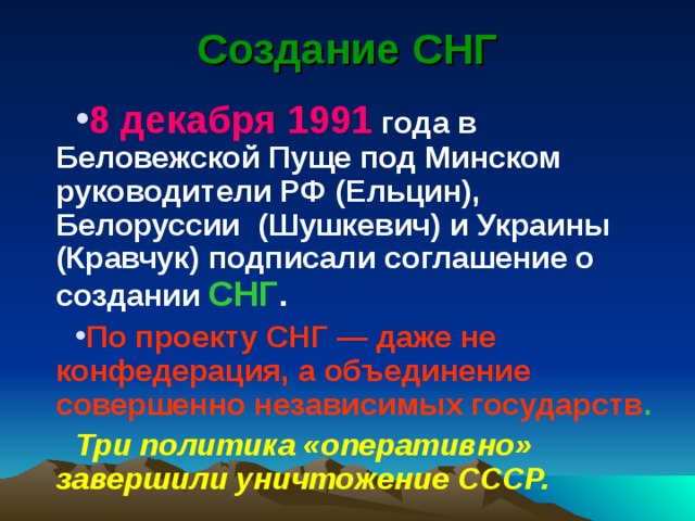 Создание СНГ 8 декабря 1991 года в Беловежской Пуще под Минском руководители РФ (Ельцин), Белоруссии (Шушкевич) и Украины (Кравчук) подписали соглашение о создании СНГ . По проекту СНГ — даже не конфедерация, а объединение совершенно независимых государств .  Три политика «оперативно» завершили уничтожение СССР. 