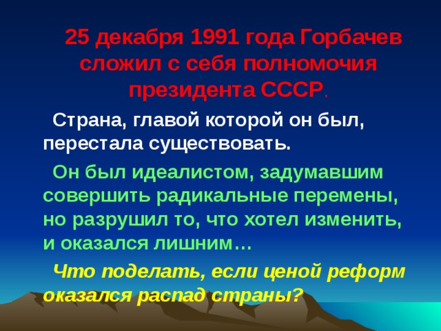 25 декабря 1991 года Горбачев сложил с себя полномочия президента СССР . Страна, главой которой он был, перестала существовать. Он был идеалистом, задумавшим совершить радикальные перемены, но разрушил то, что хотел изменить, и оказался лишним… Что поделать, если ценой реформ оказался распад страны? 