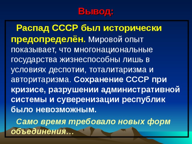 Вывод: Распад СССР был исторически предопределён . Мировой опыт показывает, что многонациональные государства жизнеспособны лишь в условиях деспотии, тоталитаризма и авторитаризма. Сохранение СССР при кризисе, разрушении административной системы и суверенизации республик было невозможным. Само время требовало новых форм объединения… 