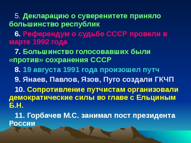 5. Декларацию о суверенитете приняло большинство республик 6. Референдум о судьбе СССР провели в марте 1992 года 7. Большинство голосовавших были «против» сохранения СССР 8. 19 августа 1991 года произошел путч 9. Янаев, Павлов, Язов, Пуго создали ГКЧП 10. Сопротивление путчистам организовали демократические силы во главе с Ельциным Б.Н. 11. Горбачев М.С. занимал пост президента России 