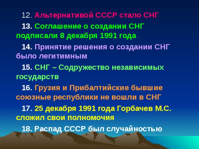 12. Альтернативой СССР стало СНГ 13. Соглашение о создании СНГ подписали 8 декабря 1991 года 14. Принятие решения о создании СНГ было легитимным 15. СНГ – Содружество независимых государств 16. Грузия и Прибалтийские бывшие союзные республики не вошли в СНГ 17. 25 декабря 1991 года Горбачев М.С. сложил свои полномочия 18. Распад СССР был случайностью 