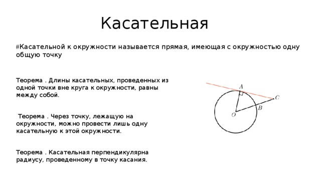 Касательная # Касательной к окружности называется прямая, имеющая с окружностью одну общую точку Теорема . Длины касательных, проведенных из одной точки вне круга к окружности, равны между собой.  Теорема . Через точку, лежащую на окружности, можно провести лишь одну касательную к этой окружности. Теорема . Касательная перпендикулярна радиусу, проведенному в точку касания. 