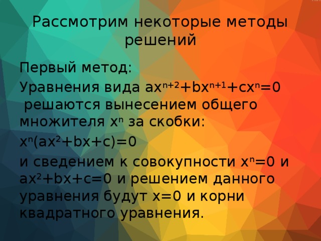Рассмотрим некоторые методы решений Первый метод: Уравнения вида ax n+2 +bx n+1 +cx n =0  решаются вынесением общего множителя x n за скобки: x n (ax 2 +bx+c)=0 и сведением к совокупности x n =0 и ax 2 +bx+c=0 и решением данного уравнения будут x=0 и корни квадратного уравнения. 