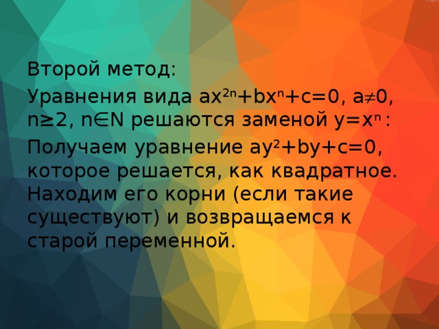 Второй метод: Уравнения вида ax 2n +bx n +c=0, a  0, n≥2, n∈N решаются заменой y=x n : Получаем уравнение ay 2 +by+c=0, которое решается, как квадратное. Находим его корни (если такие существуют) и возвращаемся к старой переменной. 