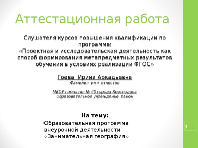 Аттестационная работа Слушателя курсов повышения квалификации по программе: «Проектная и исследовательская деятельность как способ формирования метапредметных результатов обучения в условиях реализации ФГОС» Гоева Ирина Аркадьевна Фамилия, имя, отчество  МБОУ гимназия № 40 города Краснодара Образовательное учреждение, район На тему: Образовательная программа внеурочной деятельности «Занимательная география»   