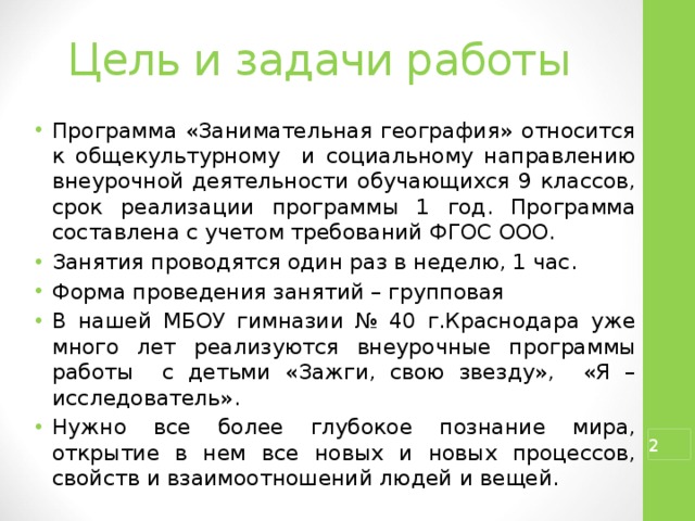 Цель и задачи работы Программа «Занимательная география» относится к общекультурному и социальному направлению внеурочной деятельности обучающихся 9 классов, срок реализации программы 1 год. Программа составлена с учетом требований ФГОС ООО. Занятия проводятся один раз в неделю, 1 час. Форма проведения занятий – групповая В нашей МБОУ гимназии № 40 г.Краснодара уже много лет реализуются внеурочные программы работы с детьми «Зажги, свою звезду», «Я – исследователь». Нужно все более глубокое познание мира, открытие в нем все новых и новых процессов, свойств и взаимоотношений людей и вещей.  