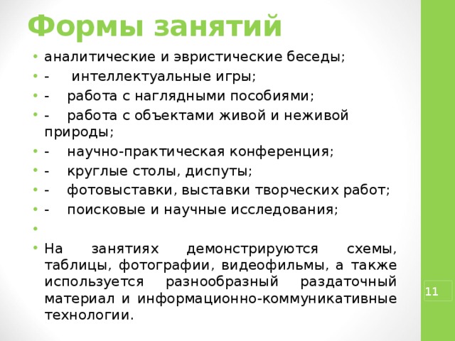 Формы занятий   аналитические и эвристические беседы; -  интеллектуальные игры; -  работа с наглядными пособиями; -  работа с объектами живой и неживой природы; -  научно-практическая конференция; -  круглые столы, диспуты; -  фотовыставки, выставки творческих работ; -  поисковые и научные исследования; На занятиях демонстрируются схемы, таблицы, фотографии, видеофильмы, а также используется разнообразный раздаточный материал и информационно-коммуникативные технологии.  