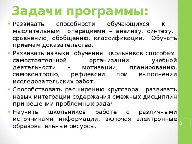Задачи программы:   Развивать способности обучающихся к мыслительным операциями – анализу, синтезу, сравнению, обобщению, классификации. Обучать приемам доказательства. Развивать навыки обучения школьников способам самостоятельной организации учебной деятельности – мотивации, планированию, самоконтролю, рефлексии при выполнении исследовательских работ. Способствовать расширению кругозора, развивать навык интеграции содержания смежных дисциплин при решении проблемных задач. Научить школьников работе с различными источниками информации, включая электронные образовательные ресурсы.  