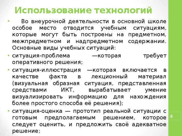 Использование технологий    Во внеурочной деятельности в основной школе особое место отводится учебным ситуациям, которые могут быть построены на предметном, межпредметном и надпредметном содержании. Основные виды учебных ситуаций: ситуация-проблема —которая требует оперативного решения; ситуация-иллюстрация —которая включается в качестве факта в лекционный материал (визуальная образная ситуация, представленная средствами ИКТ, вырабатывает умение визуализировать информацию для нахождения более простого способа её решения); ситуация-оценка — прототип реальной ситуации с готовым предполагаемым решением, которое следует оценить, и предложить своё адекватное решение; ситуация-тренинг — прототип стандартной или другой ситуации (тренинг возможно проводить как по описанию ситуации, так и по её решению).  