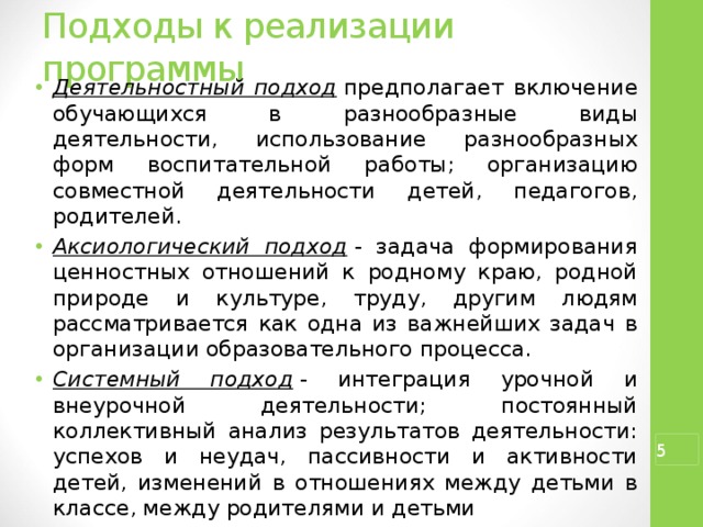 Подходы к реализации программы Деятельностный подход  предполагает включение обучающихся в разнообразные виды деятельности, использование разнообразных форм воспитательной работы; организацию совместной деятельности детей, педагогов, родителей. Аксиологический подход  - задача формирования ценностных отношений к родному краю, родной природе и культуре, труду, другим людям рассматривается как одна из важнейших задач в организации образовательного процесса. Системный подход  - интеграция урочной и внеурочной деятельности; постоянный коллективный анализ результатов деятельности: успехов и неудач, пассивности и активности детей, изменений в отношениях между детьми в классе, между родителями и детьми   