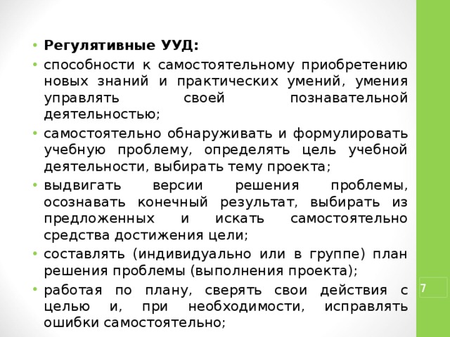 Регулятивные УУД: способности к самостоятельному приобретению новых знаний и практических умений, умения управлять своей познавательной деятельностью; самостоятельно обнаруживать и формулировать учебную проблему, определять цель учебной деятельности, выбирать тему проекта; выдвигать версии решения проблемы, осознавать конечный результат, выбирать из предложенных и искать самостоятельно средства достижения цели; составлять (индивидуально или в группе) план решения проблемы (выполнения проекта); работая по плану, сверять свои действия с целью и, при необходимости, исправлять ошибки самостоятельно; в диалоге с учителем совершенствовать самостоятельно выработанные критерии оценки.  