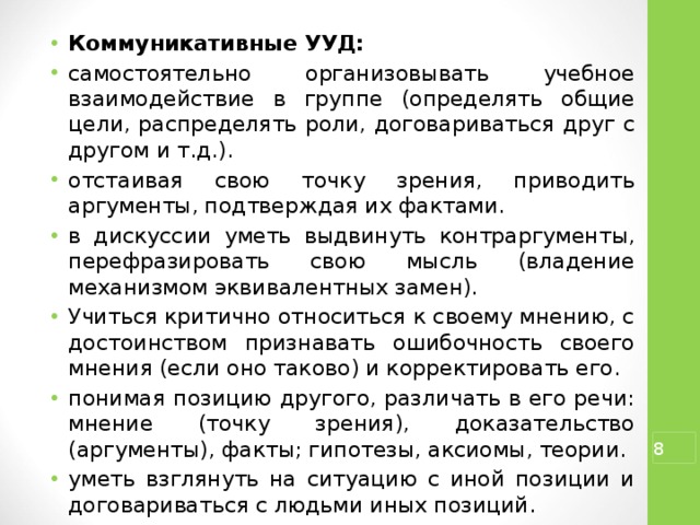 Коммуникативные УУД: самостоятельно организовывать учебное взаимодействие в группе (определять общие цели, распределять роли, договариваться друг с другом и т.д.). отстаивая свою точку зрения, приводить аргументы, подтверждая их фактами. в дискуссии уметь выдвинуть контраргументы, перефразировать свою мысль (владение механизмом эквивалентных замен). Учиться критично относиться к своему мнению, с достоинством признавать ошибочность своего мнения (если оно таково) и корректировать его. понимая позицию другого, различать в его речи: мнение (точку зрения), доказательство (аргументы), факты; гипотезы, аксиомы, теории. уметь взглянуть на ситуацию с иной позиции и договариваться с людьми иных позиций.  