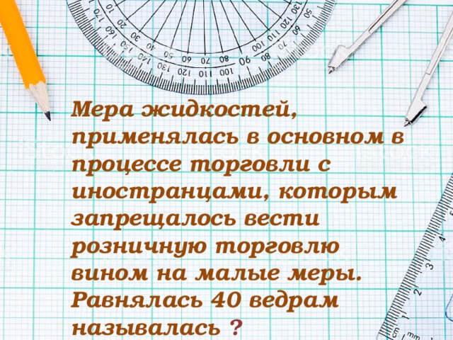 Мера жидкостей, применялась в основном в процессе торговли с иностранцами, которым запрещалось вести розничную торговлю вином на малые меры. Равнялась 40 ведрам называлась   ? 