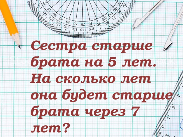Сестра старше брата на 5 лет. На сколько лет она будет старше брата через 7 лет? 