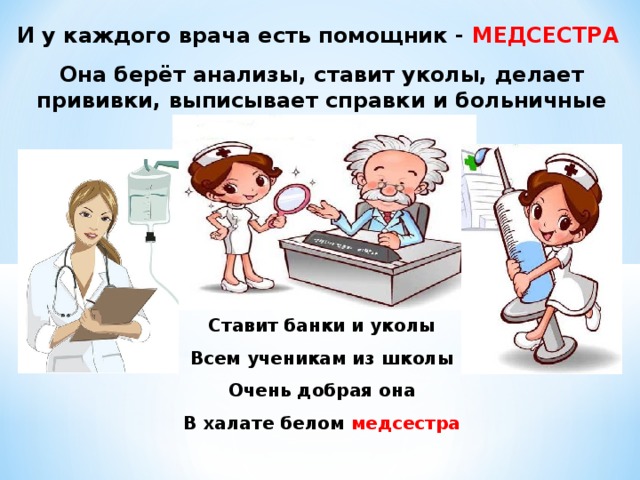 И у каждого врача есть помощник - МЕДСЕСТРА Она берёт анализы, ставит уколы, делает прививки, выписывает справки и больничные листы. Ставит банки и уколы Всем ученикам из школы Очень добрая она В халате белом медсестра 