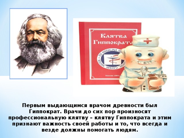 Первым выдающимся врачом древности был Гиппократ. Врачи до сих пор произносят профессиональную клятву – клятву Гиппократа и этим признают важность своей работы и то, что всегда и везде должны помогать людям. 