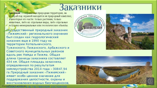  Заказники Зака́зник — охраняемая природная территория, на которой под охраной находится не природный комплекс, а некоторые его части: только растения, только животные, либо их отдельные виды, либо отдельные историко-мемориальные или геологические объекты. Государственный природный заказник «Пижемский» регионального значения был создан как гидрологический заказник еще в 1990 году на территории Котельничского, Тужинского, Пижанского, Арбажского и Советского муниципальных районов вдоль рек Немда и Пижма. Общая длина границы заказника составляет 434 км. Общая площадь заказника, определенная по результатам землеустройства 2014 года – 30847,94 га.Природный заказник «Пижемский» имеет особо ценное значение для поддержания целостности, охраны и восстановления водных биогеоценозов, сохранения в естественном состоянии уникальных природных объектов области. В соответствии с целями создания профиль заказника «Пижемский» также определен как комплексный (ландшафтный). 