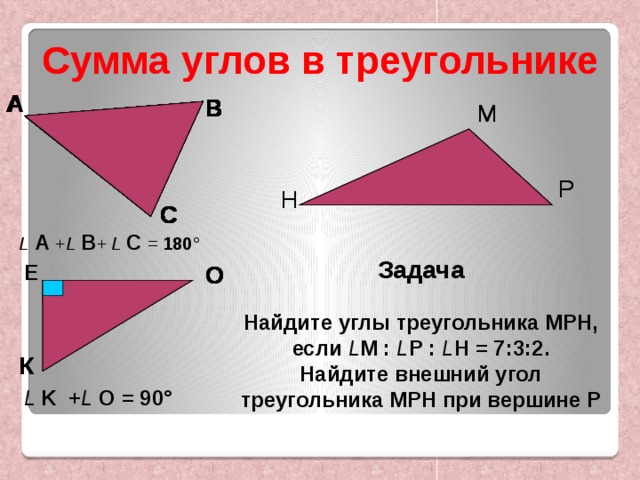  Сумма углов в треугольнике Сумма углов в треугольнике   А А А А А А А А А В В В В В В В В М М М Р Р Н Н Н Н С С С С С С L  А + L  В + L  С  = 180 ° Задача  Найдите углы треугольника МРН, если L M : L Р : L Н = 7:3:2. Найдите внешний угол треугольника МРН при вершине Р Е О Е Е О Е О К К L K + L  O = 90 ° 