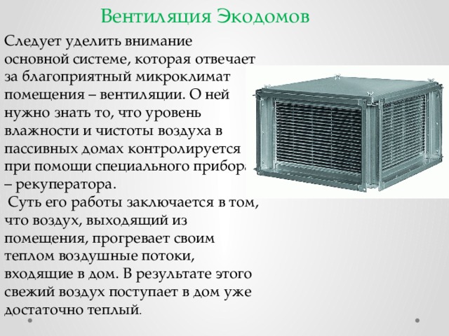 Вентиляция Экодомов Следует уделить внимание основной системе, которая отвечает за благоприятный микроклимат помещения – вентиляции. О ней нужно знать то, что уровень влажности и чистоты воздуха в пассивных домах контролируется при помощи специального прибора – рекуператора.  Суть его работы заключается в том, что воздух, выходящий из помещения, прогревает своим теплом воздушные потоки, входящие в дом. В результате этого свежий воздух поступает в дом уже достаточно теплый . 