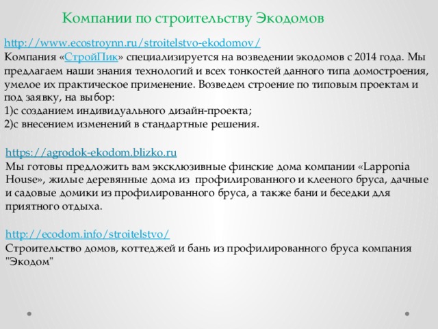 Компании по строительству Экодомов http ://www.ecostroynn.ru/stroitelstvo-ekodomov / Компания « СтройПик » специализируется на возведении экодомов с 2014 года. Мы предлагаем наши знания технологий и всех тонкостей данного типа домостроения, умелое их практическое применение. Возведем строение по типовым проектам и под заявку, на выбор: 1)с созданием индивидуального дизайн-проекта; 2)с внесением изменений в стандартные решения. https:// agrodok-ekodom.blizko.ru Мы готовы предложить вам эксклюзивные финские дома компании «Lapponia House», жилые деревянные дома из  профилированного и клееного бруса, дачные и садовые домики из профилированного бруса, а также бани и беседки для приятного отдыха. http://ecodom.info/stroitelstvo / Строительство домов, коттеджей и бань из профилированного бруса компания 