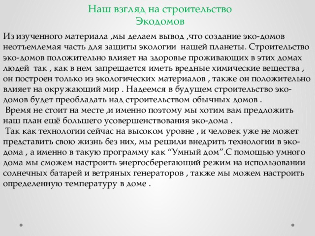 Наш взгляд на строительство Экодомов Из изученного материала ,мы делаем вывод ,что создание эко-домов неотъемлемая часть для защиты экологии нашей планеты. Строительство эко-домов положительно влияет на здоровье проживающих в этих домах людей так , как в нем запрещается иметь вредные химические вещества , он построен только из экологических материалов , также он положительно влияет на окружающий мир . Надеемся в будущем строительство эко-домов будет преобладать над строительством обычных домов .   Время не стоит на месте ,и именно поэтому мы хотим вам предложить наш план ещё большего усовершенствования эко-дома .   Так как технологии сейчас на высоком уровне , и человек уже не может представить свою жизнь без них, мы решили внедрить технологии в эко-дома , а именно в такую программу как “Умный дом”.С помощью умного дома мы сможем настроить энергосберегающий режим на использовании солнечных батарей и ветряных генераторов , также мы можем настроить определенную температуру в доме . 
