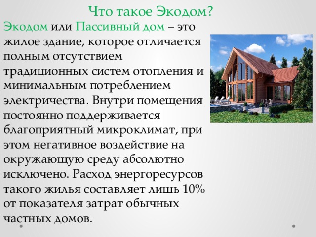 Что такое Экодом? Экодом или Пассивный дом – это жилое здание, которое отличается полным отсутствием традиционных систем отопления и минимальным потреблением электричества. Внутри помещения постоянно поддерживается благоприятный микроклимат, при этом негативное воздействие на окружающую среду абсолютно исключено. Расход энергоресурсов такого жилья составляет лишь 10% от показателя затрат обычных частных домов. 