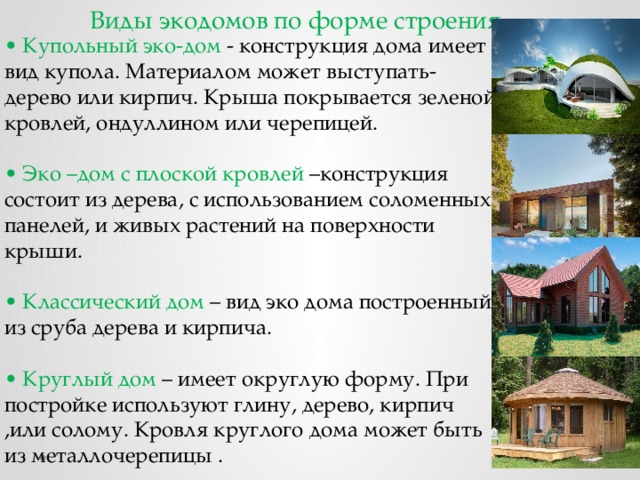 Виды экодомов по форме строения •  Купольный эко-дом - конструкция дома имеет вид купола. Материалом может выступать- дерево или кирпич. Крыша покрывается зеленой кровлей, ондуллином или черепицей.  •  Эко –дом с плоской кровлей –конструкция состоит из дерева, с использованием соломенных панелей, и живых растений на поверхности крыши.  •  Классический дом – вид эко дома построенный из сруба дерева и кирпича.  •  Круглый дом – имеет округлую форму. При постройке используют глину, дерево, кирпич ,или солому. Кровля круглого дома может быть из металлочерепицы . 