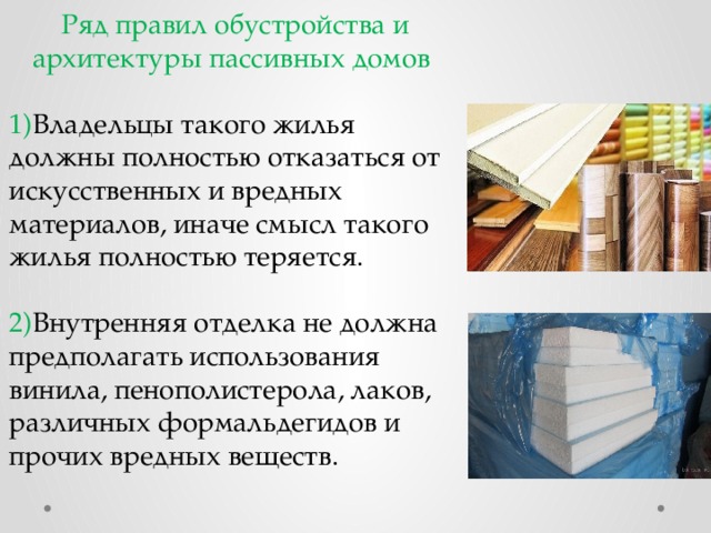 Ряд правил обустройства и архитектуры пассивных домов 1) Владельцы такого жилья должны полностью отказаться от искусственных и вредных материалов, иначе смысл такого жилья полностью теряется. 2) Внутренняя отделка не должна предполагать использования винила, пенополистерола, лаков, различных формальдегидов и прочих вредных веществ. 