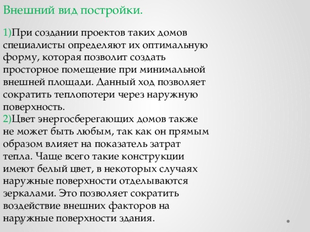 Внешний вид постройки. 1) При создании проектов таких домов специалисты определяют их оптимальную форму, которая позволит создать просторное помещение при минимальной внешней площади. Данный ход позволяет сократить теплопотери через наружную поверхность. 2) Цвет энергосберегающих домов также не может быть любым, так как он прямым образом влияет на показатель затрат тепла. Чаще всего такие конструкции имеют белый цвет, в некоторых случаях наружные поверхности отделываются зеркалами. Это позволяет сократить воздействие внешних факторов на наружные поверхности здания. 