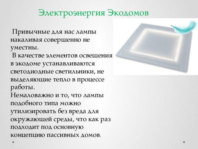 Электроэнергия Экодомов  Привычные для нас лампы накаливая совершенно не уместны.  В качестве элементов освещения в экодоме устанавливаются светодиодные светильники, не выделяющие тепло в процессе работы. Немаловажно и то, что лампы подобного типа можно утилизировать без вреда для окружающей среды, что как раз подходит под основную концепцию пассивных домов . 