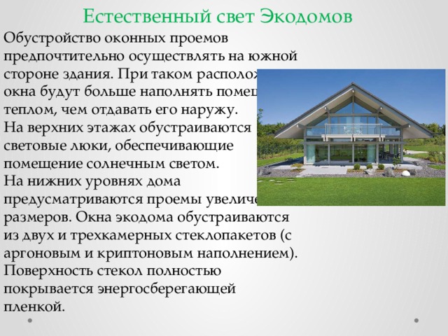 Естественный свет Экодомов Обустройство оконных проемов предпочтительно осуществлять на южной стороне здания. При таком расположении окна будут больше наполнять помещение теплом, чем отдавать его наружу. На верхних этажах обустраиваются световые люки, обеспечивающие помещение солнечным светом. На нижних уровнях дома предусматриваются проемы увеличенных размеров. Окна экодома обустраиваются из двух и трехкамерных стеклопакетов (с аргоновым и криптоновым наполнением). Поверхность стекол полностью покрывается энергосберегающей пленкой. 