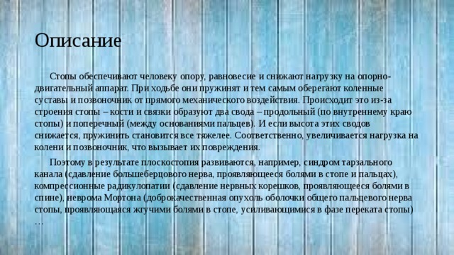 Описание Стопы обеспечивают человеку опору, равновесие и снижают нагрузку на опорно-двигательный аппарат. При ходьбе они пружинят и тем самым оберегают коленные суставы и позвоночник от прямого механического воздействия. Происходит это из-за строения стопы – кости и связки образуют два свода – продольный (по внутреннему краю стопы) и поперечный (между основаниями пальцев). И если высота этих сводов снижается, пружинить становится все тяжелее. Соответственно, увеличивается нагрузка на колени и позвоночник, что вызывает их повреждения. Поэтому в результате плоскостопия развиваются, например, синдром тарзального канала (сдавление большеберцового нерва, проявляющееся болями в стопе и пальцах), компрессионные радикулопатии (сдавление нервных корешков, проявляющееся болями в спине), неврома Мортона (доброкачественная опухоль оболочки общего пальцевого нерва стопы, проявляющаяся жгучими болями в стопе, усиливающимися в фазе переката стопы)… 
