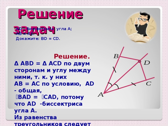  Решение задач  AD – биссектриса угла А;  АВ = АС.  Докажите: BD = CD.  Решение. Δ  ABD = Δ ACD по двум сторонам и углу между ними, т. к. у них AB = AC по условию ,  AD - общая ,   ے BAD =  ے CAD, потому что AD -биссектриса угла A . Из равенства треугольников следует равенство соответствующих сторон. Значит , BD = CD.  