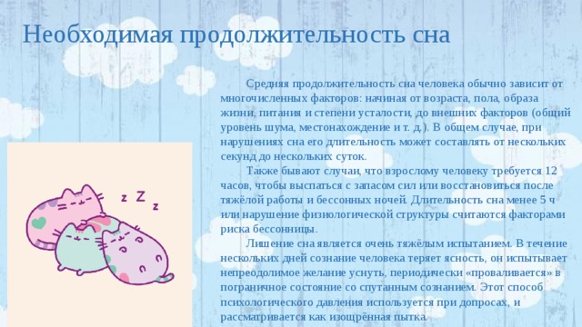 Необходимая продолжительность сна Средняя продолжительность сна человека обычно зависит от многочисленных факторов: начиная от возраста, пола, образа жизни, питания и степени усталости, до внешних факторов (общий уровень шума, местонахождение и т. д.). В общем случае, при нарушениях сна его длительность может составлять от нескольких секунд до нескольких суток. Также бывают случаи, что взрослому человеку требуется 12 часов, чтобы выспаться с запасом сил или восстановиться после тяжёлой работы и бессонных ночей. Длительность сна менее 5 ч или нарушение физиологической структуры считаются факторами риска бессонницы. Лишение сна является очень тяжёлым испытанием. В течение нескольких дней сознание человека теряет ясность, он испытывает непреодолимое желание уснуть, периодически «проваливается» в пограничное состояние со спутанным сознанием. Этот способ психологического давления используется при допросах, и рассматривается как изощрённая пытка. 