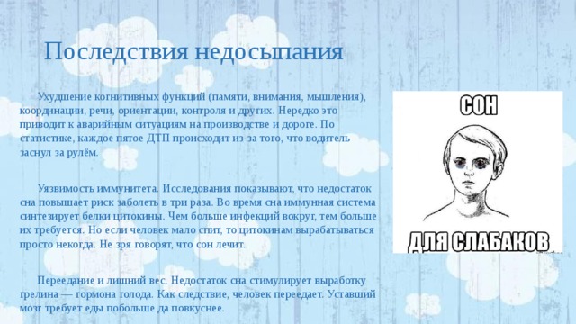 Последствия недосыпания Ухудшение когнитивных функций (памяти, внимания, мышления), координации, речи, ориентации, контроля и других. Нередко это приводит к аварийным ситуациям на производстве и дороге. По статистике, каждое пятое ДТП происходит из-за того, что водитель заснул за рулём. Уязвимость иммунитета. Исследования показывают, что недостаток сна повышает риск заболеть в три раза. Во время сна иммунная система синтезирует белки цитокины. Чем больше инфекций вокруг, тем больше их требуется. Но если человек мало спит, то цитокинам вырабатываться просто некогда. Не зря говорят, что сон лечит. Переедание и лишний вес. Недостаток сна стимулирует выработку грелина — гормона голода. Как следствие, человек переедает. Уставший мозг требует еды побольше да повкуснее. 