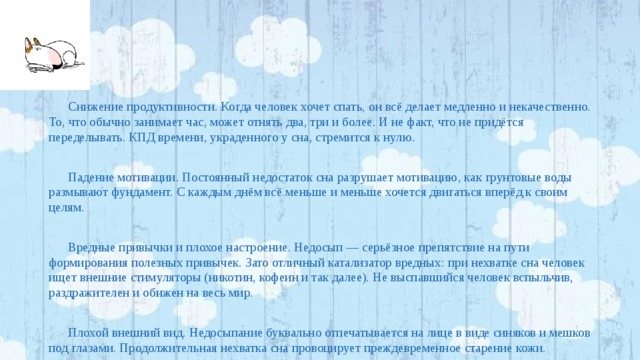 Снижение продуктивности. Когда человек хочет спать, он всё делает медленно и некачественно. То, что обычно занимает час, может отнять два, три и более. И не факт, что не придётся переделывать. КПД времени, украденного у сна, стремится к нулю. Падение мотивации. Постоянный недостаток сна разрушает мотивацию, как грунтовые воды размывают фундамент. С каждым днём всё меньше и меньше хочется двигаться вперёд к своим целям. Вредные привычки и плохое настроение. Недосып — серьёзное препятствие на пути формирования полезных привычек. Зато отличный катализатор вредных: при нехватке сна человек ищет внешние стимуляторы (никотин, кофеин и так далее). Не выспавшийся человек вспыльчив, раздражителен и обижен на весь мир. Плохой внешний вид. Недосыпание буквально отпечатывается на лице в виде синяков и мешков под глазами. Продолжительная нехватка сна провоцирует преждевременное старение кожи. 