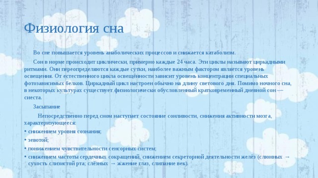 Физиология сна Во сне повышается уровень анаболических процессов и снижается катаболизм. Сон в норме происходит циклически, примерно каждые 24 часа. Эти циклы называют циркадными ритмами. Они переопределяются каждые сутки, наиболее важным фактором является уровень освещения. От естественного цикла освещённости зависит уровень концентрации специальных фотозависимых белков. Циркадный цикл настроен обычно на длину светового дня. Помимо ночного сна, в некоторых культурах существует физиологически обусловленный кратковременный дневной сон — сиеста. Засыпание  Непосредственно перед сном наступает состояние сонливости, снижения активности мозга, характеризующееся: снижением уровня сознания; зевотой; понижением чувствительности сенсорных систем; снижением частоты сердечных сокращений, снижением секреторной деятельности желёз (слюнных → сухость слизистой рта; слёзных → жжение глаз, слипание век). 