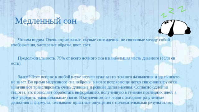 Медленный сон Что мы видим. Очень отрывочные, скупые сновидения: не связанные между собой изображения, хаотичные образы, цвет, свет. Продолжительность. 75% от всего ночного сна и наибольшая часть дневного (если он есть). Зачем? Этот вопрос в любой науке изучен хуже всего, точного назначения и здесь никто не знает. Во время медленного сна нейроны в мозге потрясающе четко синхронизируются и начинают транслировать очень длинные и ровные дельта-волны. Согласно одной из гипотез, это позволяет обработать информацию, полученную в течение последних дней, а еще укрепить эмоциональные связи. В медленном сне люди повторяют разученные движения и формулы, связывают приятные ощущения с положительными результатами. 