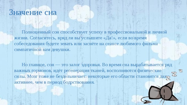 Значение сна Полноценный сон способствует успеху в профессиональной и личной жизни. Согласитесь, вряд ли вы услышите «Да!», если во время собеседования будете зевать или заснёте на сеансе любимого фильма симпатичной вам девушки. Но главное, сон — это залог здоровья. Во время сна вырабатывается ряд важных гормонов, идёт регенерация тканей, восполняются физические силы. Мозг тоже не бездельничает: некоторые его области становятся даже активнее, чем в период бодрствования. 