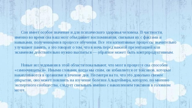 Сон имеет особое значение и для психического здоровья человека. В частности, именно во время сна наш мозг объединяет воспоминания, связывая их с фактами и навыками, полученными в процессе обучения. Все эти когнитивные процессы значительно улучшают память, а это говорит о том, что в ночь перед важной презентацией или экзаменом действительно нужно выспаться — обратное может быть контрпродуктивным. Новые исследования в этой области показывают, что мозг в процессе сна способен «самоочищаться». Иными словами, когда мы спим, он избавляется от токсинов, которые накапливаются в организме в течение дня. Несмотря на то, что это довольно свежее открытие, оно может повлиять на изучение болезни Альцгеймера, которую, по мнению экспертного сообщества, следует связывать именно с накоплением токсинов в головном мозге. 
