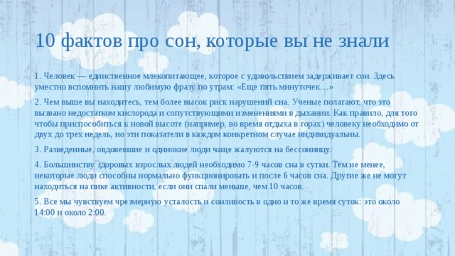 10 фактов про сон, которые вы не знали 1. Человек — единственное млекопитающее, которое с удовольствием задерживает сон. Здесь уместно вспомнить нашу любимую фразу по утрам: «Еще пять минуточек…» 2. Чем выше вы находитесь, тем более высок риск нарушений сна. Ученые полагают, что это вызвано недостатком кислорода и сопутствующими изменениями в дыхании. Как правило, для того чтобы приспособиться к новой высоте (например, во время отдыха в горах) человеку необходимо от двух до трех недель, но эти показатели в каждом конкретном случае индивидуальны. 3. Разведенные, овдовевшие и одинокие люди чаще жалуются на бессонницу. 4. Большинству здоровых взрослых людей необходимо 7-9 часов сна в сутки. Тем не менее, некоторые люди способны нормально функционировать и после 6 часов сна. Другие же не могут находиться на пике активности, если они спали меньше, чем 10 часов. 5. Все мы чувствуем чрезмерную усталость и сонливость в одно и то же время суток: это около 14:00 и около 2:00. 