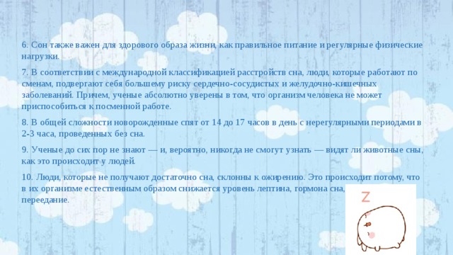6. Сон также важен для здорового образа жизни, как правильное питание и регулярные физические нагрузки. 7. В соответствии с международной классификацией расстройств сна, люди, которые работают по сменам, подвергают себя большему риску сердечно-сосудистых и желудочно-кишечных заболеваний. Причем, ученые абсолютно уверены в том, что организм человека не может приспособиться к посменной работе. 8. В общей сложности новорожденные спят от 14 до 17 часов в день с нерегулярными периодами в 2-3 часа, проведенных без сна. 9. Ученые до сих пор не знают — и, вероятно, никогда не смогут узнать — видят ли животные сны, как это происходит у людей. 10. Люди, которые не получают достаточно сна, склонны к ожирению. Это происходит потому, что в их организме естественным образом снижается уровень лептина, гормона сна, что провоцирует переедание. 
