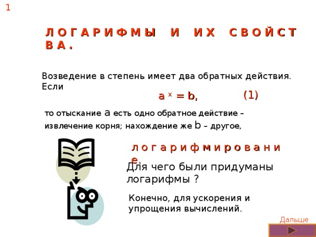 1 Л О Г А Р И Ф М Ы И И Х С В О Й С Т В А . Возведение в степень имеет два обратных действия. Если  а х  = b ,   (1) то отыскание a есть одно обратное действие – извлечение корня; нахождение же b – другое, л о г а р и ф м и р о в а н и е. Для чего были придуманы логарифмы ? Конечно, для ускорения и упрощения вычислений. Дальше 