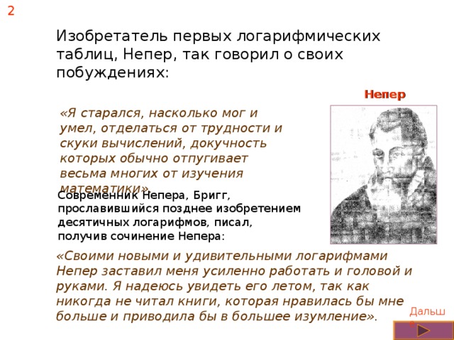 2 Изобретатель первых логарифмических таблиц, Непер, так говорил о своих побуждениях: Непер «Я старался, насколько мог и умел, отделаться от трудности и скуки вычислений, докучность которых обычно отпугивает весьма многих от изучения математики». Современник Непера, Бригг, прославившийся позднее изобретением десятичных логарифмов, писал, получив сочинение Непера: «Своими новыми и удивительными логарифмами Непер заставил меня усиленно работать и головой и руками. Я надеюсь увидеть его летом, так как никогда не читал книги, которая нравилась бы мне больше и приводила бы в большее изумление». Дальше 