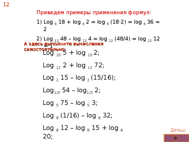 12 Приведем примеры применения формул: Log 6 18 + log 6 2 = log 6 (18 · 2) = log 6 36 = 2 Log 12 48 – log 12 4 = log 12 (48/4) = log 12 12 = 1 А здесь выполните вычисления самостоятельно: Log 10 5 + log 10 2; Log 12 2 + log 12 72; Log 2 15 – log 2 (15/16); Log 1/3 54 – log 1/3 2; Log 5 75 – log 5 3; Log 8 (1/16) – log 8 32; Log 8 12 – log 8 15 + log 8 20; Log 9 15 + log 9 18 – log 9 10; Дальше 