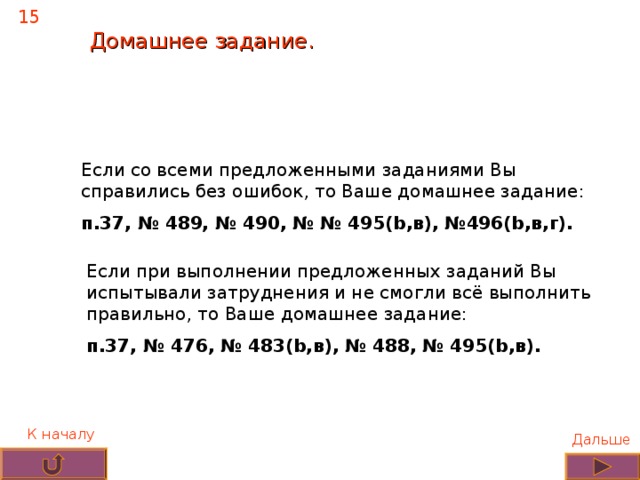 15 Домашнее задание. Если со всеми предложенными заданиями Вы справились без ошибок, то Ваше домашнее задание: п.37, № 489, № 490, № № 495(b,в), №496(b,в,г). Если при выполнении предложенных заданий Вы испытывали затруднения и не смогли всё выполнить правильно, то Ваше домашнее задание: п.37, № 476, № 483(b,в), № 488, № 495(b,в). К началу Дальше 